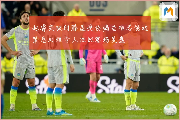 赵睿突破时膝盖受伤痛苦难忍场边紧急处理令人担忧赛场复盘