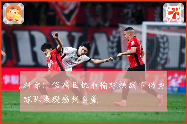 科尔：伤病困扰和输球挑战下仍为球队表现感到自豪