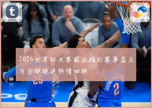 2026世界杯决赛前后精彩赛事盘点与全球球迷热情回顾