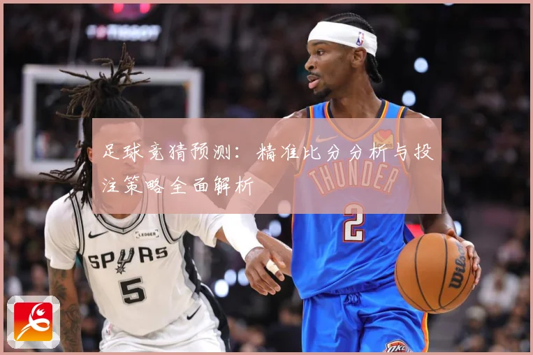 足球竞猜预测：精准比分分析与投注策略全面解析