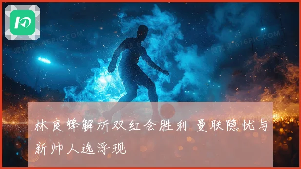 林良锋解析双红会胜利 曼联隐忧与新帅人选浮现