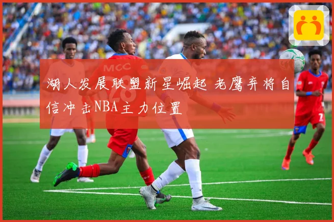 湖人发展联盟新星崛起 老鹰弃将自信冲击NBA主力位置