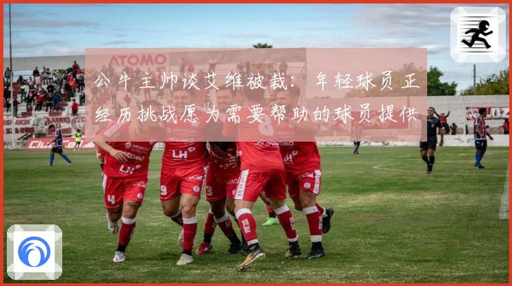 公牛主帅谈艾维被裁：年轻球员正经历挑战愿为需要帮助的球员提供支持