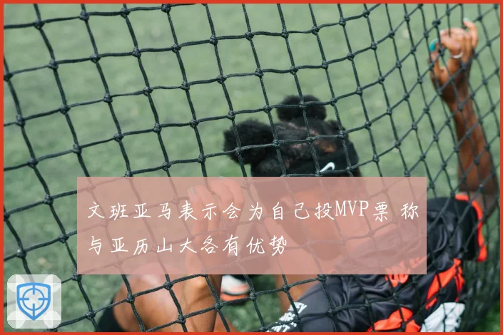 文班亚马表示会为自己投MVP票 称与亚历山大各有优势