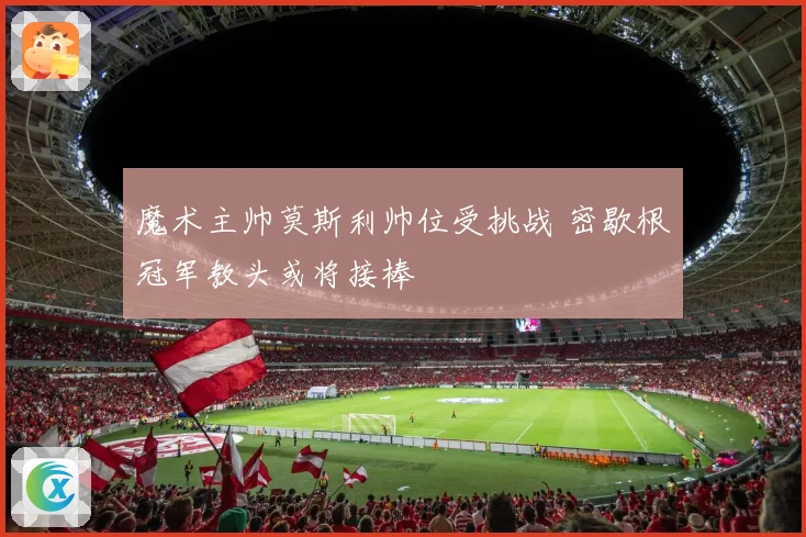 魔术主帅莫斯利帅位受挑战 密歇根冠军教头或将接棒