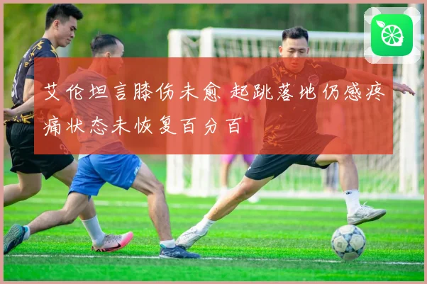 艾伦坦言膝伤未愈 起跳落地仍感疼痛状态未恢复百分百