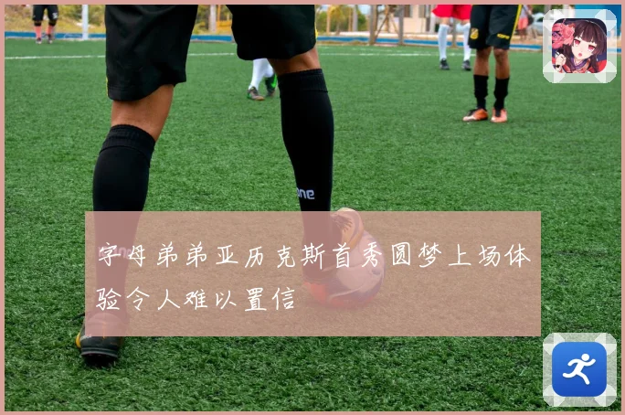 字母弟弟亚历克斯首秀圆梦上场体验令人难以置信