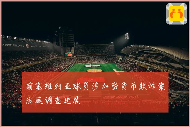 前塞维利亚球员涉加密货币欺诈案法庭调查进展