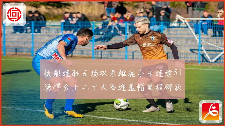 快船连胜五场双杀雄鹿小卡连续51场得分上二十大洛迎盖帽里程碑获致敬