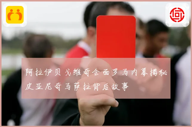 阿拉伊贝戈维奇会面罗马内幕揭秘皮亚尼奇马萨拉背后故事