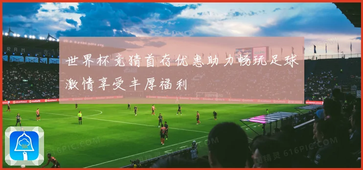 世界杯竞猜首存优惠助力畅玩足球激情享受丰厚福利