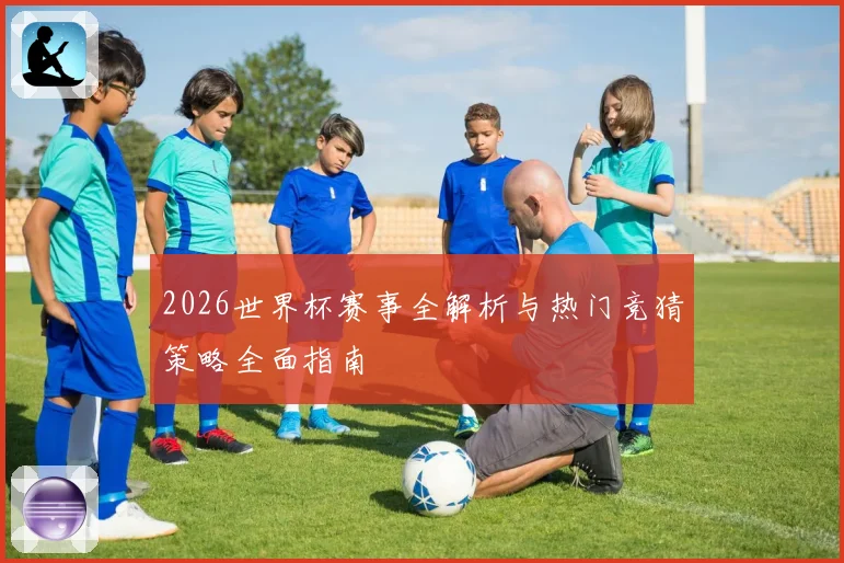 2026世界杯赛事全解析与热门竞猜策略全面指南