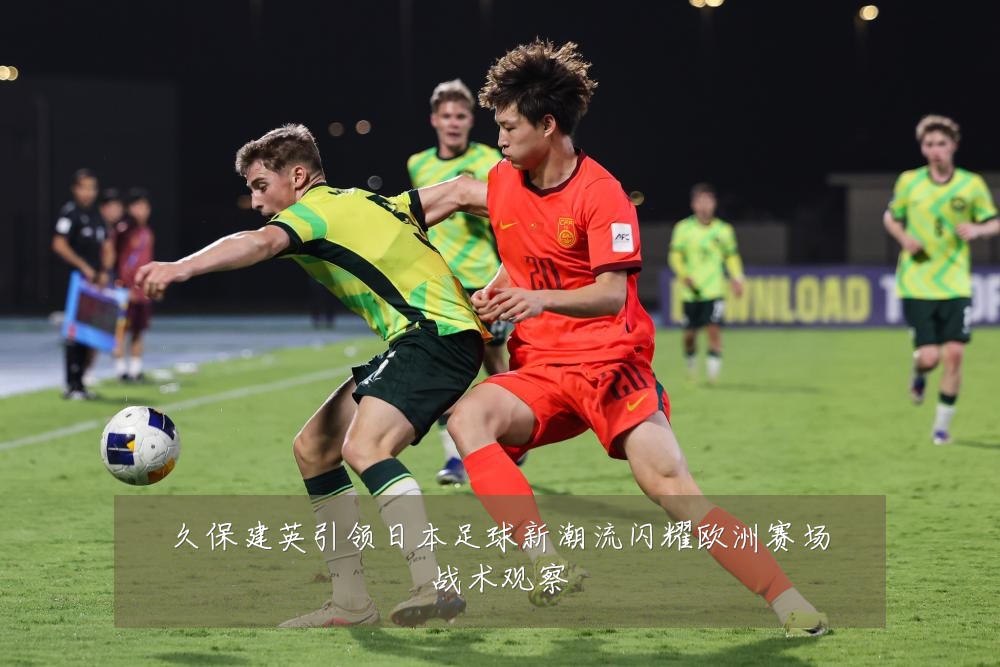 久保建英引领日本足球新潮流闪耀欧洲赛场战术观察